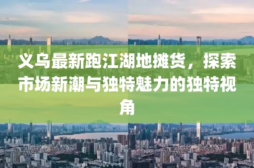 義烏最新跑江湖地攤貨，探索市場新潮與獨特魅力的獨特視角