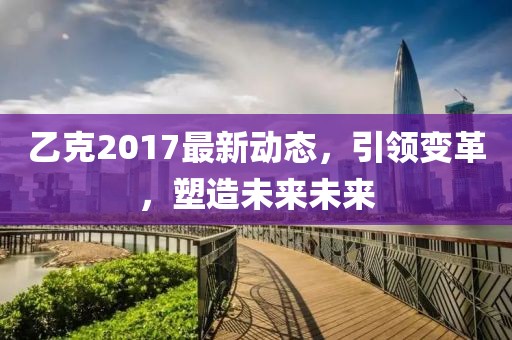 乙克2017最新動態(tài)，引領變革，塑造未來未來