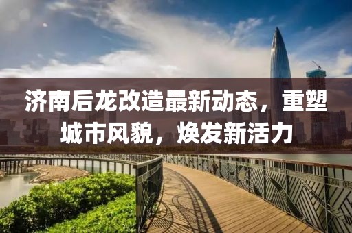 濟(jì)南后龍改造最新動(dòng)態(tài)，重塑城市風(fēng)貌，煥發(fā)新活力