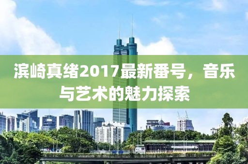 濱崎真緒2017最新番號(hào)，音樂(lè)與藝術(shù)的魅力探索