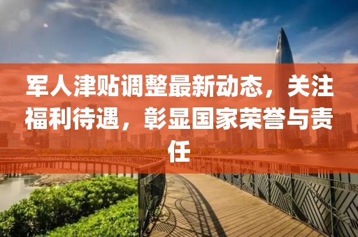 軍人津貼調(diào)整最新動態(tài)，關(guān)注福利待遇，彰顯國家榮譽與責(zé)任