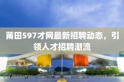 莆田597才網(wǎng)最新招聘動態(tài)，引領(lǐng)人才招聘潮流