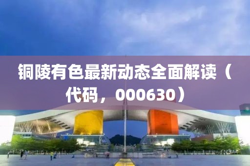 銅陵有色最新動態(tài)全面解讀（代碼，000630）