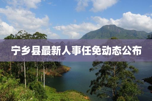 寧鄉(xiāng)縣最新人事任免動態(tài)公布