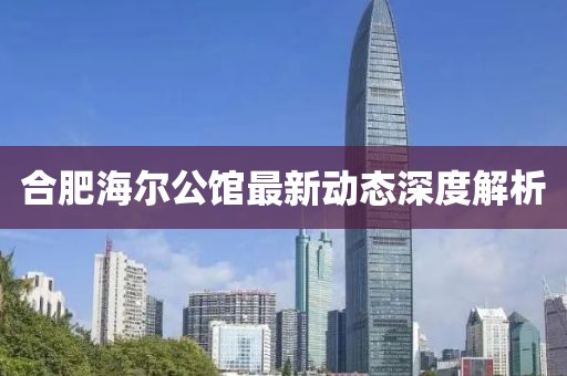 合肥海爾公館最新動態(tài)深度解析