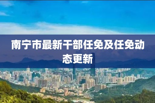 南寧市最新干部任免及任免動態(tài)更新