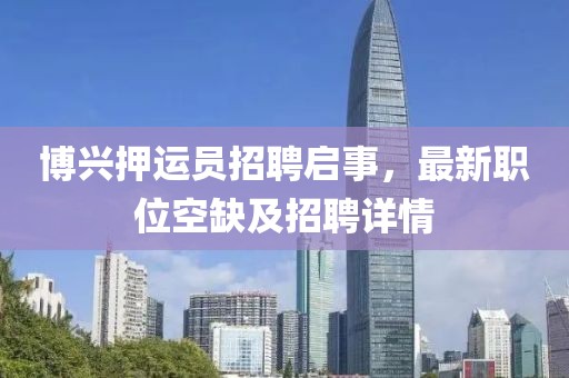 博興押運員招聘啟事，最新職位空缺及招聘詳情