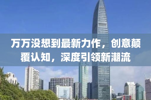 萬萬沒想到最新力作，創(chuàng)意顛覆認知，深度引領新潮流
