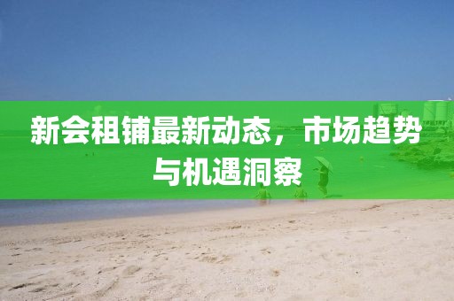 新會租鋪最新動態(tài)，市場趨勢與機遇洞察
