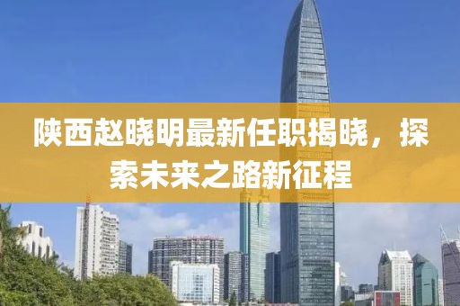 陜西趙曉明最新任職揭曉，探索未來之路新征程