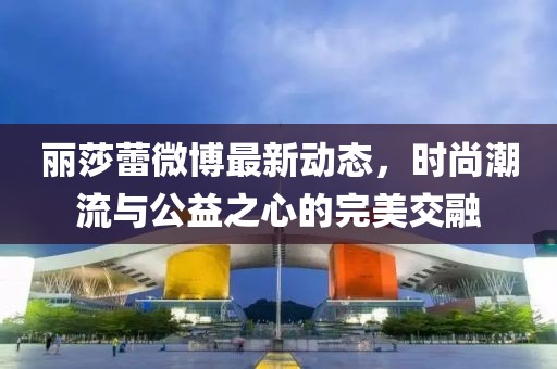 麗莎蕾微博最新動態(tài)，時尚潮流與公益之心的完美交融