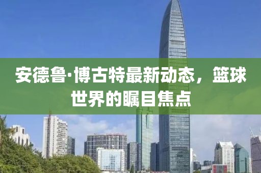 安德魯·博古特最新動態(tài)，籃球世界的矚目焦點