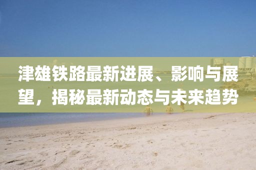 津雄鐵路最新進展、影響與展望，揭秘最新動態(tài)與未來趨勢
