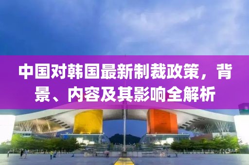 中國對韓國最新制裁政策，背景、內(nèi)容及其影響全解析