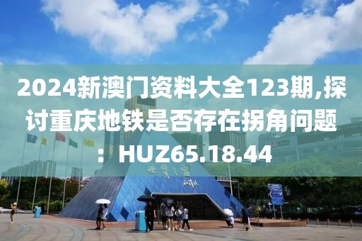2024新澳門資料大全123期,探討重慶地鐵是否存在拐角問題：HUZ65.18.44