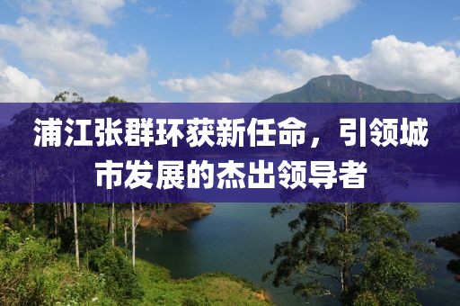 浦江張群環(huán)獲新任命，引領(lǐng)城市發(fā)展的杰出領(lǐng)導(dǎo)者