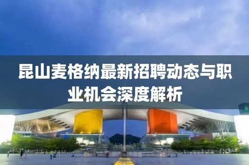 昆山麥格納最新招聘動態(tài)與職業(yè)機(jī)會深度解析