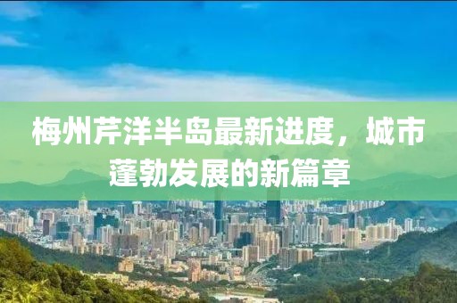 梅州芹洋半島最新進度，城市蓬勃發(fā)展的新篇章