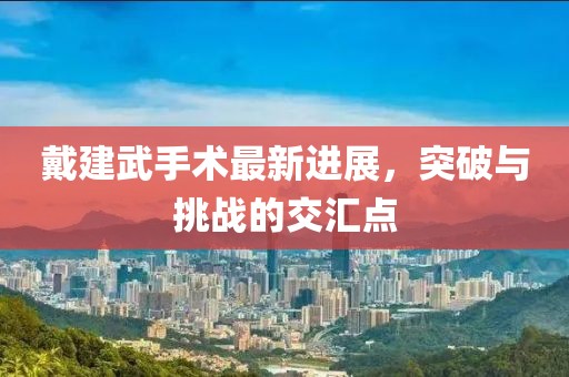 戴建武手術(shù)最新進(jìn)展，突破與挑戰(zhàn)的交匯點(diǎn)