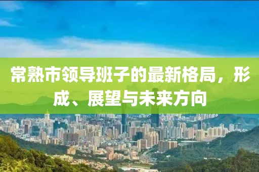 常熟市領(lǐng)導(dǎo)班子的最新格局，形成、展望與未來方向