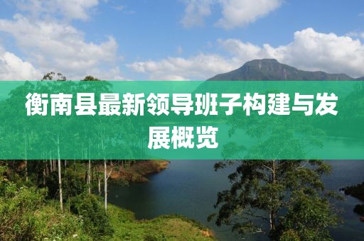 衡南縣最新領(lǐng)導(dǎo)班子構(gòu)建與發(fā)展概覽