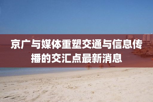 京廣與媒體重塑交通與信息傳播的交匯點(diǎn)最新消息