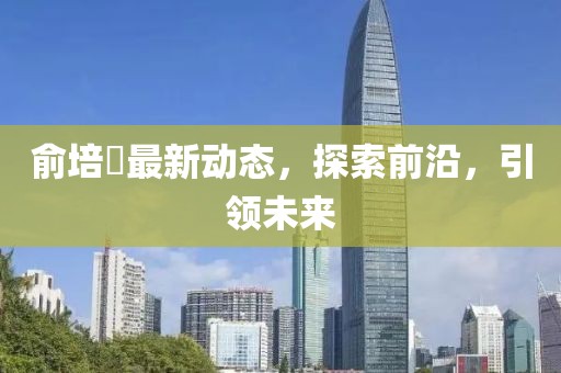 俞培俤最新動(dòng)態(tài)，探索前沿，引領(lǐng)未來(lái)