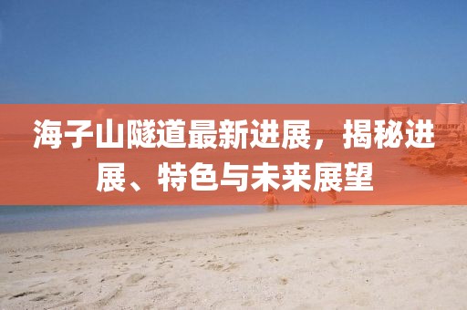 海子山隧道最新進(jìn)展，揭秘進(jìn)展、特色與未來展望