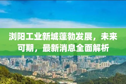 瀏陽工業(yè)新城蓬勃發(fā)展，未來可期，最新消息全面解析