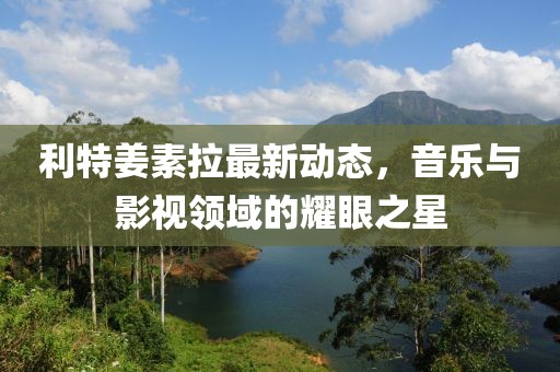 利特姜素拉最新動態(tài)，音樂與影視領(lǐng)域的耀眼之星