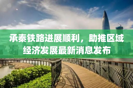 承秦鐵路進展順利，助推區(qū)域經(jīng)濟發(fā)展最新消息發(fā)布