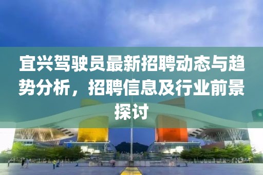 宜興駕駛員最新招聘動(dòng)態(tài)與趨勢(shì)分析，招聘信息及行業(yè)前景探討