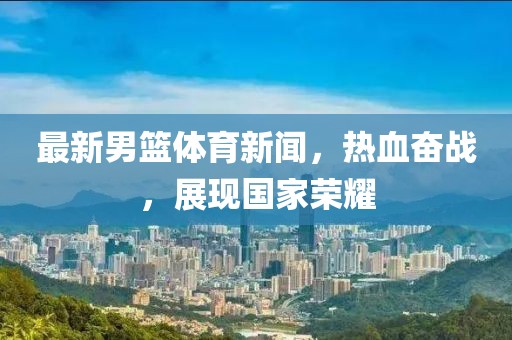 最新男籃體育新聞，熱血奮戰(zhàn)，展現(xiàn)國(guó)家榮耀