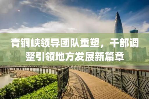 青銅峽領(lǐng)導(dǎo)團(tuán)隊(duì)重塑，干部調(diào)整引領(lǐng)地方發(fā)展新篇章