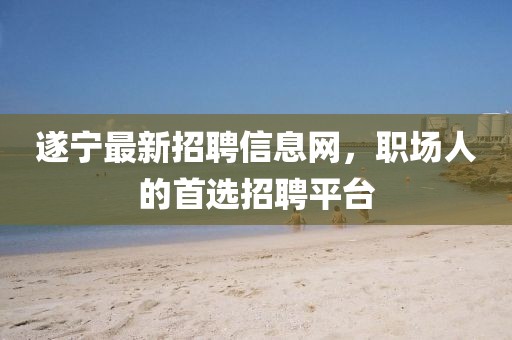 遂寧最新招聘信息網(wǎng)，職場人的首選招聘平臺