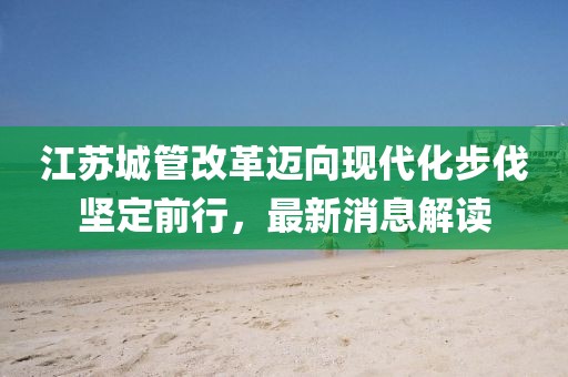 江蘇城管改革邁向現(xiàn)代化步伐堅(jiān)定前行，最新消息解讀