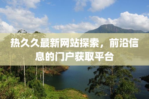 熱久久最新網(wǎng)站探索，前沿信息的門戶獲取平臺(tái)