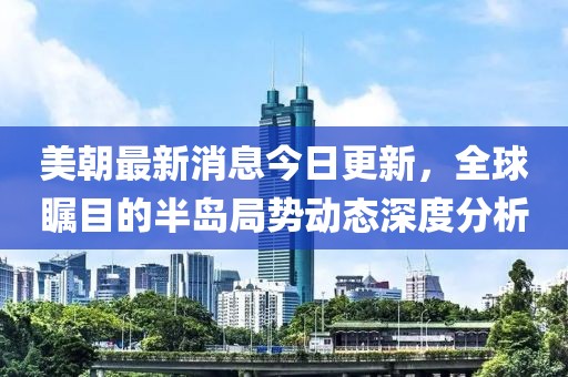 美朝最新消息今日更新，全球矚目的半島局勢動態(tài)深度分析