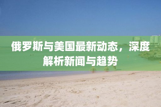 俄羅斯與美國最新動態(tài)，深度解析新聞與趨勢