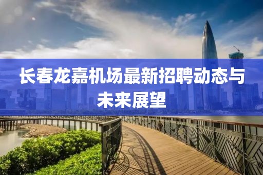 長春龍嘉機(jī)場最新招聘動態(tài)與未來展望