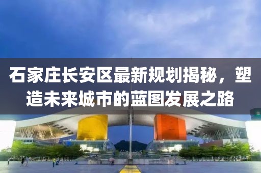 石家莊長(zhǎng)安區(qū)最新規(guī)劃揭秘，塑造未來(lái)城市的藍(lán)圖發(fā)展之路