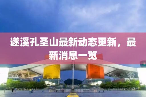 遂溪孔圣山最新動(dòng)態(tài)更新，最新消息一覽