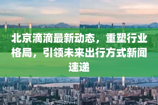 北京滴滴最新動(dòng)態(tài)，重塑行業(yè)格局，引領(lǐng)未來出行方式新聞速遞