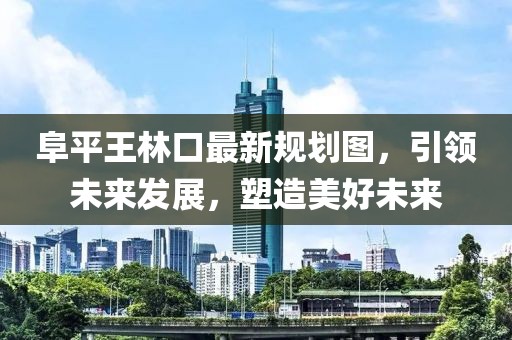阜平王林口最新規(guī)劃圖，引領(lǐng)未來發(fā)展，塑造美好未來