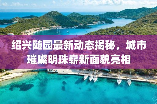 紹興隨園最新動(dòng)態(tài)揭秘，城市璀璨明珠嶄新面貌亮相
