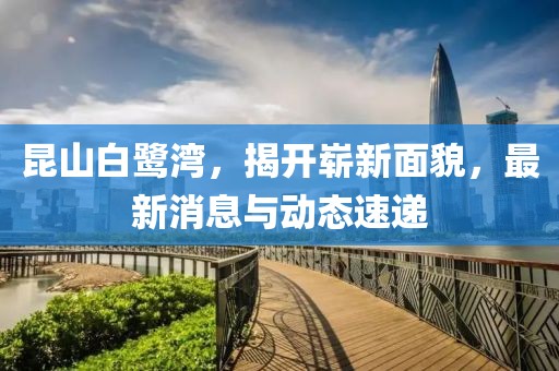 昆山白鷺灣，揭開(kāi)嶄新面貌，最新消息與動(dòng)態(tài)速遞