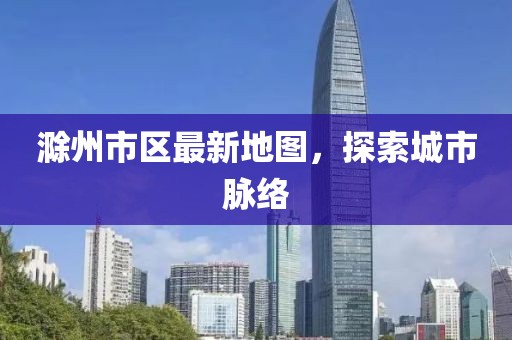 滁州市區(qū)最新地圖，探索城市脈絡