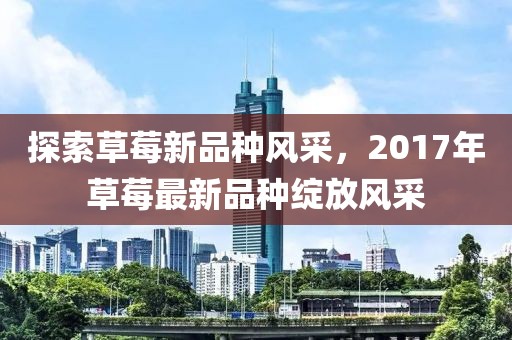 探索草莓新品種風(fēng)采，2017年草莓最新品種綻放風(fēng)采