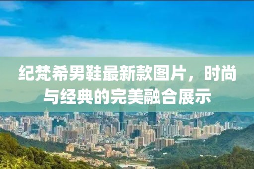 紀(jì)梵希男鞋最新款圖片，時尚與經(jīng)典的完美融合展示