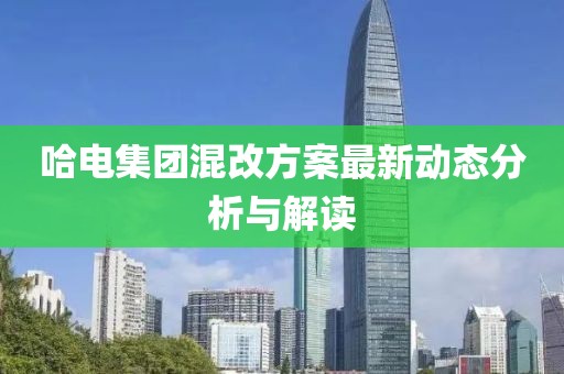 哈電集團混改方案最新動態(tài)分析與解讀